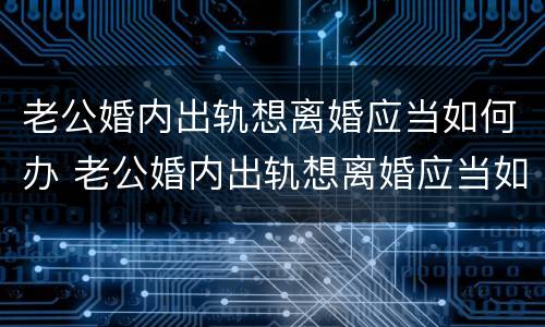 老公婚内出轨想离婚应当如何办 老公婚内出轨想离婚应当如何办理离婚证