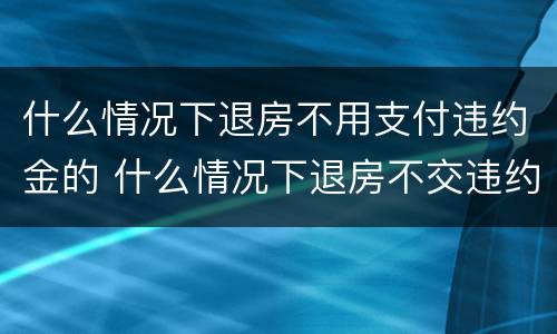 什么情况下退房不用支付违约金的 什么情况下退房不交违约金