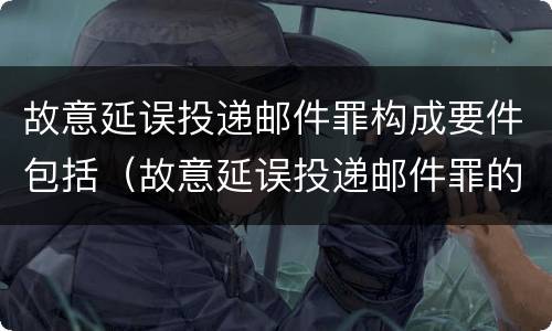 故意延误投递邮件罪构成要件包括（故意延误投递邮件罪的立案标准）
