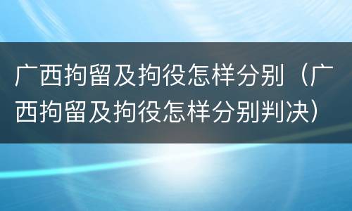 广西拘留及拘役怎样分别（广西拘留及拘役怎样分别判决）