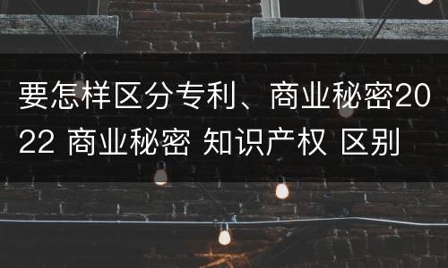 要怎样区分专利、商业秘密2022 商业秘密 知识产权 区别