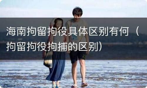 海南拘留拘役具体区别有何（拘留拘役拘捕的区别）