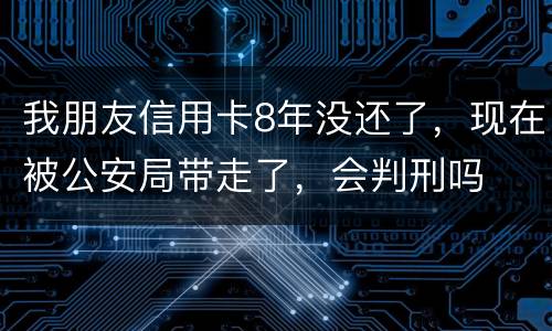 我朋友信用卡8年没还了，现在被公安局带走了，会判刑吗