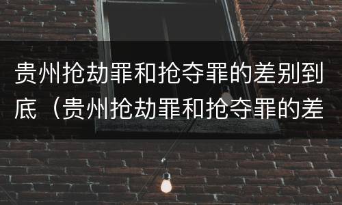 贵州抢劫罪和抢夺罪的差别到底（贵州抢劫罪和抢夺罪的差别到底多大）