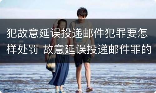 犯故意延误投递邮件犯罪要怎样处罚 故意延误投递邮件罪的立案标准