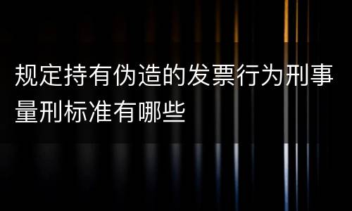 规定持有伪造的发票行为刑事量刑标准有哪些