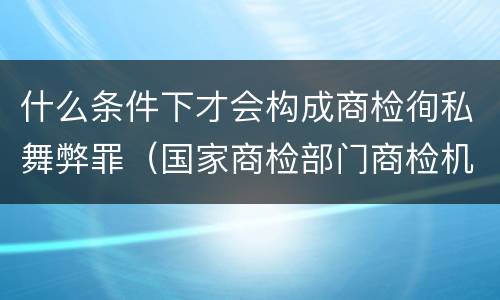什么条件下才会构成商检徇私舞弊罪（国家商检部门商检机构的工作人员徇私舞弊伪造检验结果）