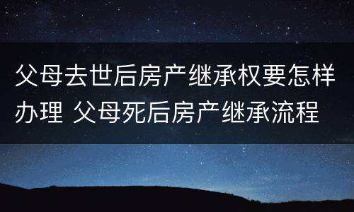 父母去世后房产继承权要怎样办理 父母死后房产继承流程