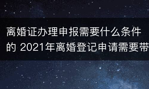 离婚证办理申报需要什么条件的 2021年离婚登记申请需要带什么