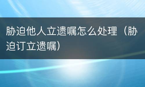 胁迫他人立遗嘱怎么处理（胁迫订立遗嘱）