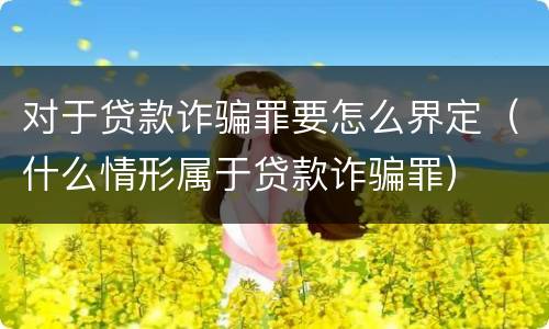 对于贷款诈骗罪要怎么界定（什么情形属于贷款诈骗罪）