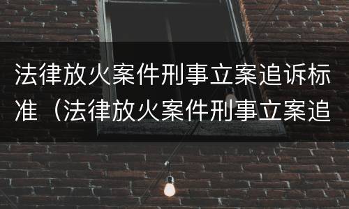 法律放火案件刑事立案追诉标准（法律放火案件刑事立案追诉标准最新）