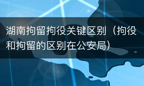 湖南拘留拘役关键区别（拘役和拘留的区别在公安局）