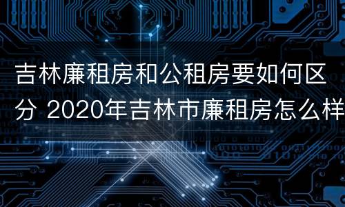 吉林廉租房和公租房要如何区分 2020年吉林市廉租房怎么样