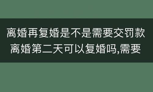 离婚再复婚是不是需要交罚款 离婚第二天可以复婚吗,需要交罚款吗?
