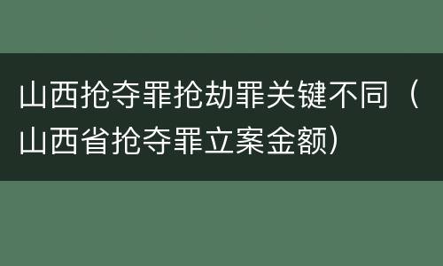 山西抢夺罪抢劫罪关键不同（山西省抢夺罪立案金额）