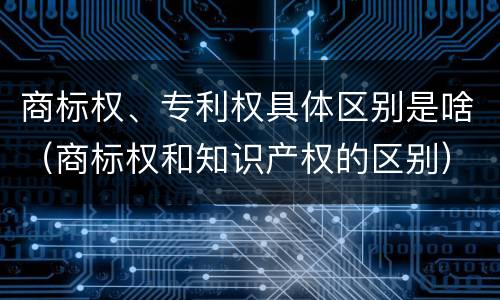 商标权、专利权具体区别是啥（商标权和知识产权的区别）