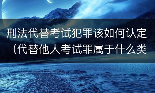 刑法代替考试犯罪该如何认定（代替他人考试罪属于什么类犯罪）