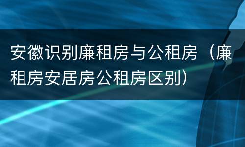 安徽识别廉租房与公租房（廉租房安居房公租房区别）