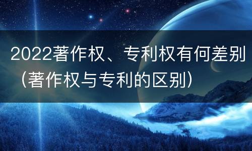 2022著作权、专利权有何差别（著作权与专利的区别）