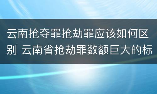 云南抢夺罪抢劫罪应该如何区别 云南省抢劫罪数额巨大的标准