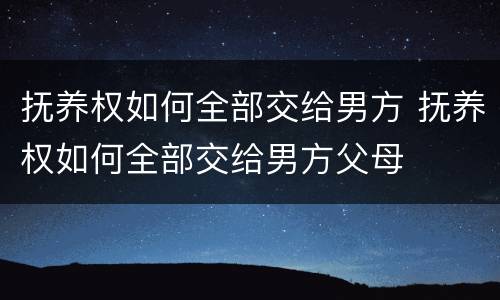 抚养权如何全部交给男方 抚养权如何全部交给男方父母