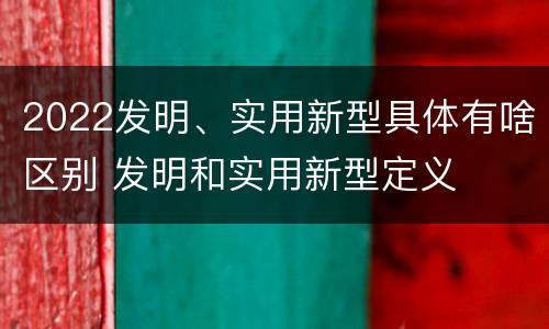 2022发明、实用新型具体有啥区别 发明和实用新型定义