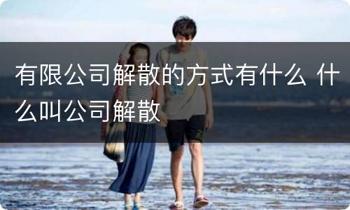 有限公司解散的方式有什么 什么叫公司解散