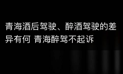 青海酒后驾驶、醉酒驾驶的差异有何 青海醉驾不起诉