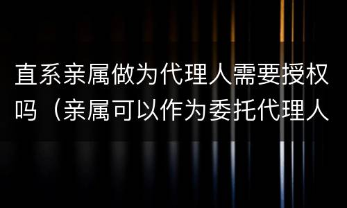 直系亲属做为代理人需要授权吗（亲属可以作为委托代理人吗）