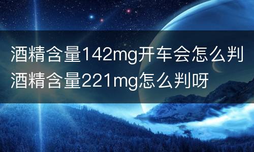 酒精含量142mg开车会怎么判 酒精含量221mg怎么判呀