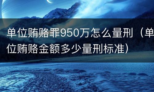 单位贿赂罪950万怎么量刑（单位贿赂金额多少量刑标准）