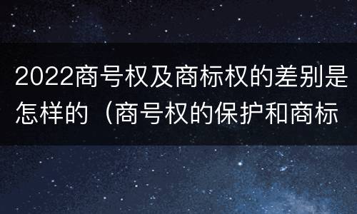 2022商号权及商标权的差别是怎样的（商号权的保护和商标权的保护一样是全国性范围的）