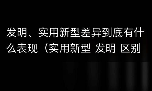 发明、实用新型差异到底有什么表现（实用新型 发明 区别）