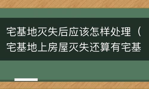 宅基地灭失后应该怎样处理（宅基地上房屋灭失还算有宅基地吗）