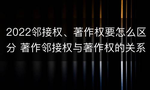 2022邻接权、著作权要怎么区分 著作邻接权与著作权的关系