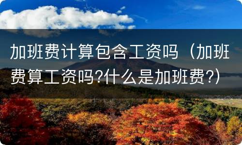 加班费计算包含工资吗（加班费算工资吗?什么是加班费?）