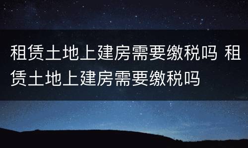 租赁土地上建房需要缴税吗 租赁土地上建房需要缴税吗