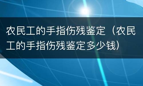 农民工的手指伤残鉴定（农民工的手指伤残鉴定多少钱）