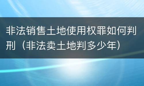 非法销售土地使用权罪如何判刑（非法卖土地判多少年）