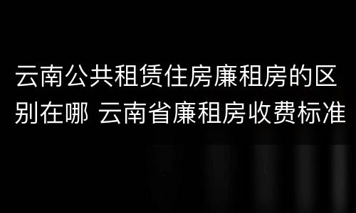 云南公共租赁住房廉租房的区别在哪 云南省廉租房收费标准