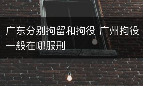 广东分别拘留和拘役 广州拘役一般在哪服刑