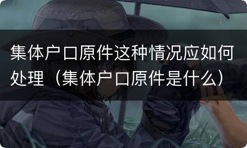 集体户口原件这种情况应如何处理（集体户口原件是什么）