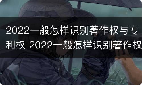 2022一般怎样识别著作权与专利权 2022一般怎样识别著作权与专利权的区别