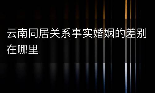 云南同居关系事实婚姻的差别在哪里