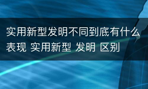 实用新型发明不同到底有什么表现 实用新型 发明 区别