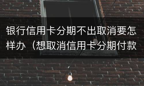 银行信用卡分期不出取消要怎样办（想取消信用卡分期付款）