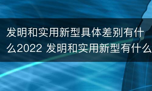 发明和实用新型具体差别有什么2022 发明和实用新型有什么区别