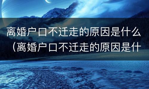 离婚户口不迁走的原因是什么（离婚户口不迁走的原因是什么呢）