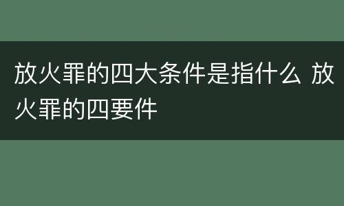 放火罪的四大条件是指什么 放火罪的四要件